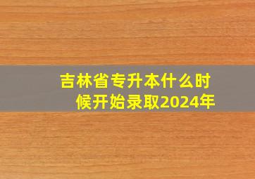 吉林省专升本什么时候开始录取2024年