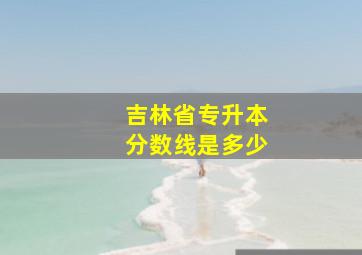 吉林省专升本分数线是多少