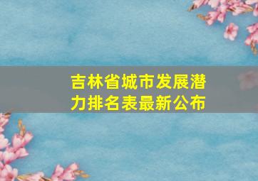 吉林省城市发展潜力排名表最新公布