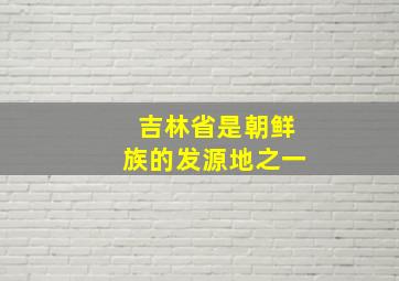 吉林省是朝鲜族的发源地之一