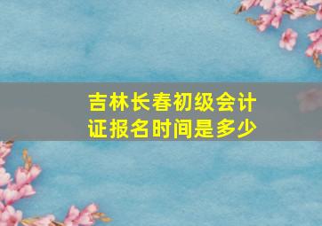 吉林长春初级会计证报名时间是多少