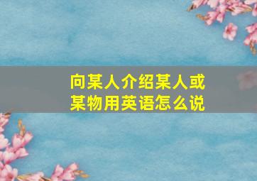 向某人介绍某人或某物用英语怎么说