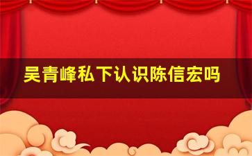 吴青峰私下认识陈信宏吗