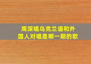 周深唱乌克兰语和外国人对唱是哪一期的歌