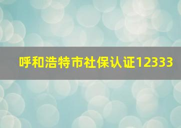 呼和浩特市社保认证12333