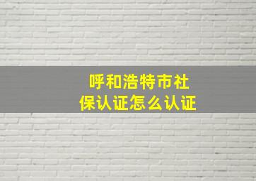 呼和浩特市社保认证怎么认证