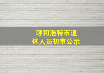 呼和浩特市退休人员初审公示