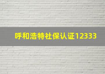 呼和浩特社保认证12333