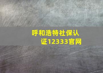 呼和浩特社保认证12333官网