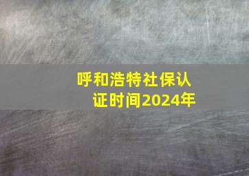 呼和浩特社保认证时间2024年