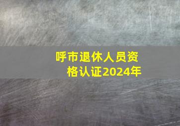 呼市退休人员资格认证2024年