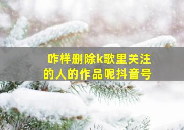 咋样删除k歌里关注的人的作品呢抖音号