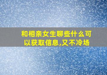 和相亲女生聊些什么可以获取信息,又不冷场