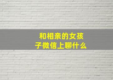 和相亲的女孩子微信上聊什么