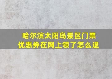 哈尔滨太阳岛景区门票优惠券在网上领了怎么退