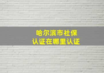 哈尔滨市社保认证在哪里认证