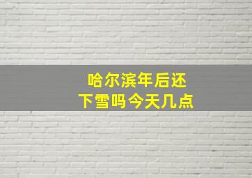 哈尔滨年后还下雪吗今天几点