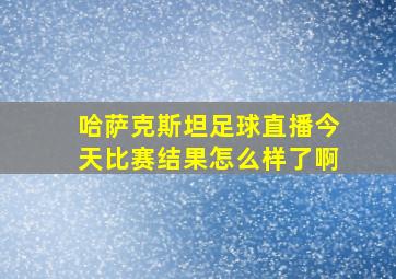 哈萨克斯坦足球直播今天比赛结果怎么样了啊