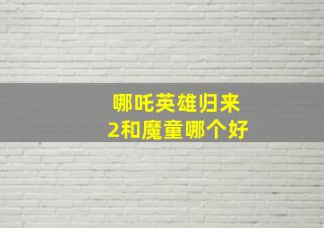 哪吒英雄归来2和魔童哪个好