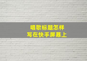 唱歌标题怎样写在快手屏幕上