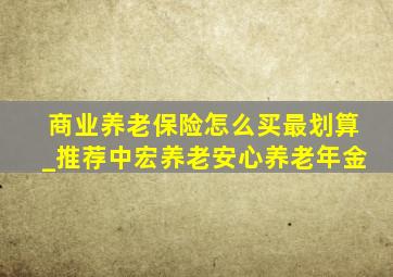 商业养老保险怎么买最划算_推荐中宏养老安心养老年金