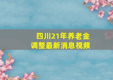 四川21年养老金调整最新消息视频