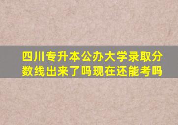 四川专升本公办大学录取分数线出来了吗现在还能考吗