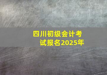 四川初级会计考试报名2025年