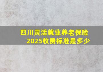 四川灵活就业养老保险2025收费标准是多少