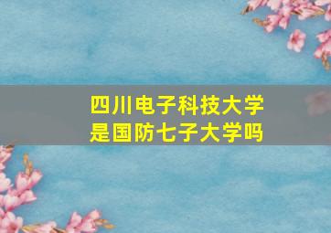 四川电子科技大学是国防七子大学吗