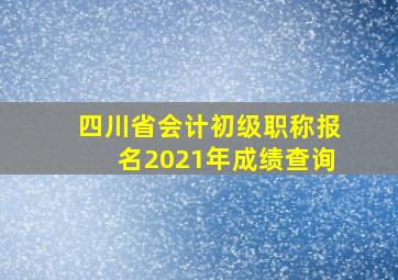 四川省会计初级职称报名2021年成绩查询