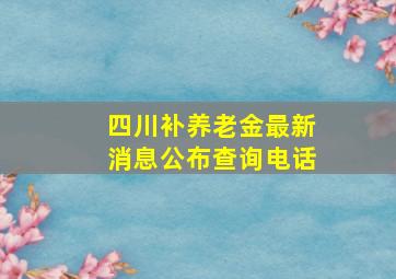 四川补养老金最新消息公布查询电话