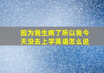 因为我生病了所以我今天没去上学英语怎么说