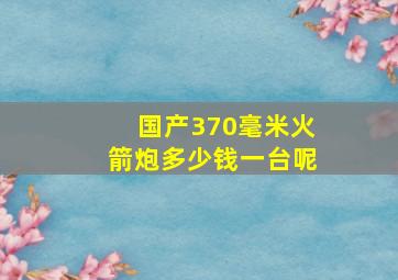 国产370毫米火箭炮多少钱一台呢