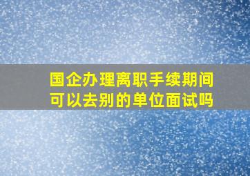 国企办理离职手续期间可以去别的单位面试吗