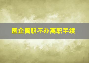 国企离职不办离职手续