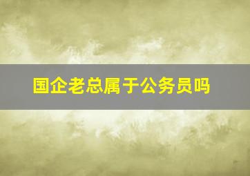 国企老总属于公务员吗