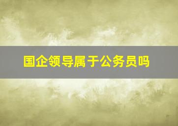 国企领导属于公务员吗