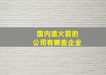 国内造火箭的公司有哪些企业