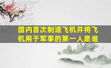 国内首次制造飞机并将飞机用于军事的第一人是谁