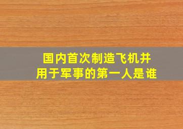 国内首次制造飞机并用于军事的第一人是谁