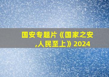 国安专题片《国家之安,人民至上》2024