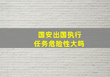 国安出国执行任务危险性大吗