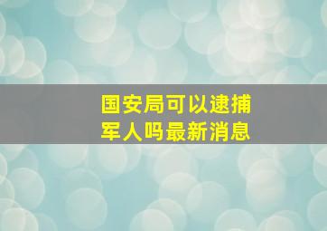 国安局可以逮捕军人吗最新消息