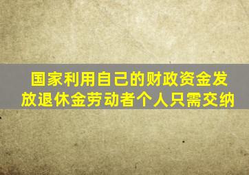 国家利用自己的财政资金发放退休金劳动者个人只需交纳