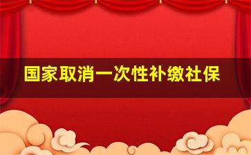 国家取消一次性补缴社保