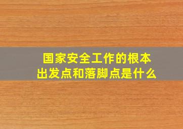 国家安全工作的根本出发点和落脚点是什么