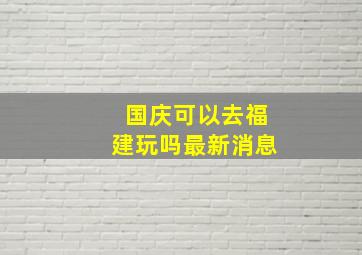 国庆可以去福建玩吗最新消息