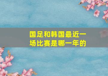 国足和韩国最近一场比赛是哪一年的