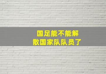 国足能不能解散国家队队员了